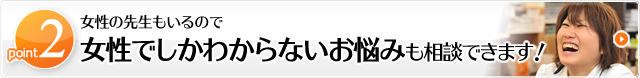 point2　女性の先生もいるので女性でしかわからないお悩みも相談できます！